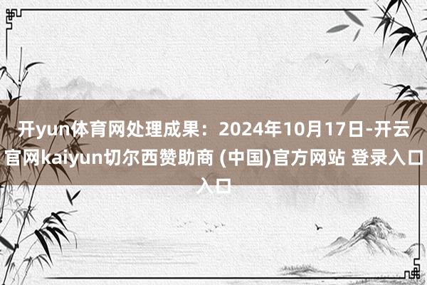 开yun体育网处理成果：2024年10月17日-开云官网kaiyun切尔西赞助商 (中国)官方网站 登录入口