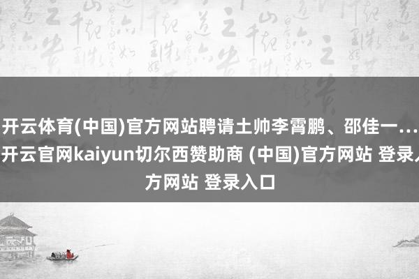 开云体育(中国)官方网站聘请土帅李霄鹏、邵佳一……-开云官网kaiyun切尔西赞助商 (中国)官方网站 登录入口