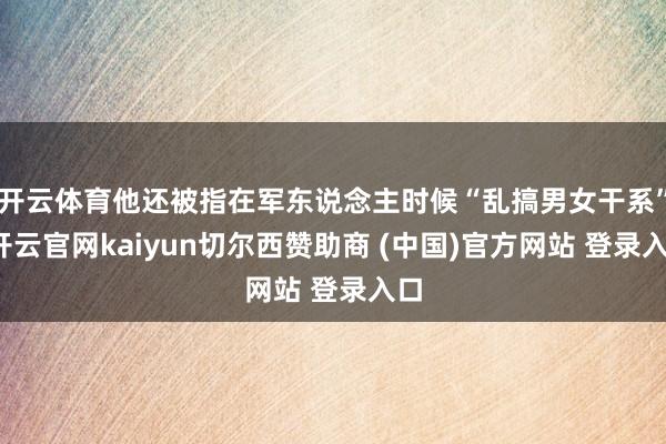 开云体育他还被指在军东说念主时候“乱搞男女干系”-开云官网kaiyun切尔西赞助商 (中国)官方网站 登录入口