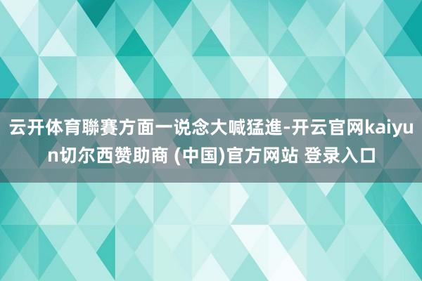 云开体育聯賽方面一说念大喊猛進-开云官网kaiyun切尔西赞助商 (中国)官方网站 登录入口